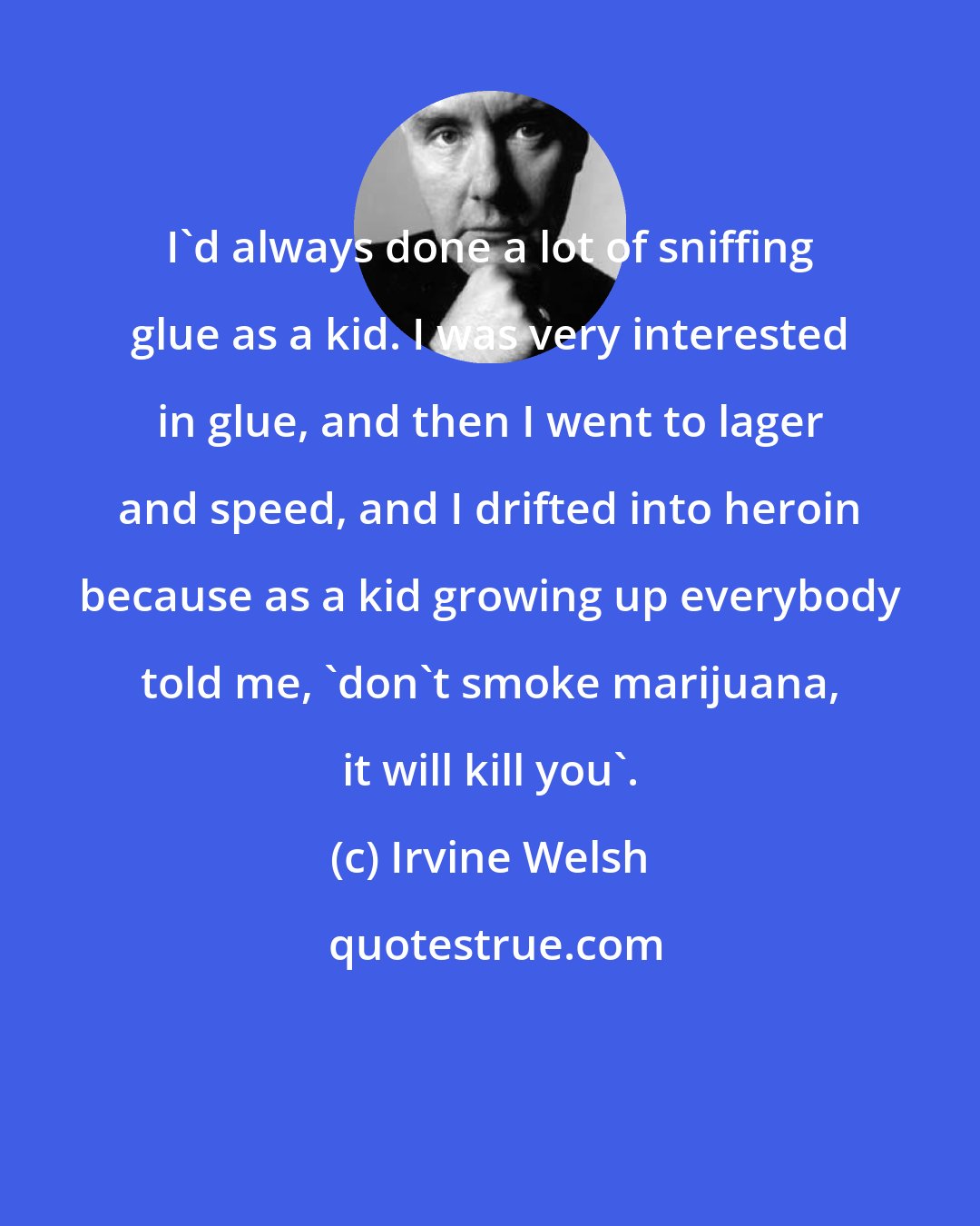 Irvine Welsh: I'd always done a lot of sniffing glue as a kid. I was very interested in glue, and then I went to lager and speed, and I drifted into heroin because as a kid growing up everybody told me, 'don't smoke marijuana, it will kill you'.