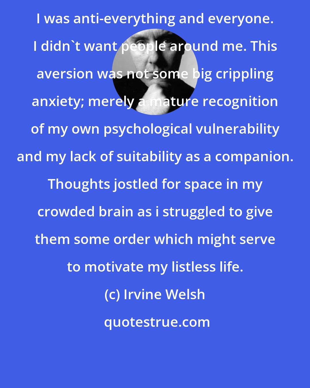 Irvine Welsh: I was anti-everything and everyone. I didn't want people around me. This aversion was not some big crippling anxiety; merely a mature recognition of my own psychological vulnerability and my lack of suitability as a companion. Thoughts jostled for space in my crowded brain as i struggled to give them some order which might serve to motivate my listless life.