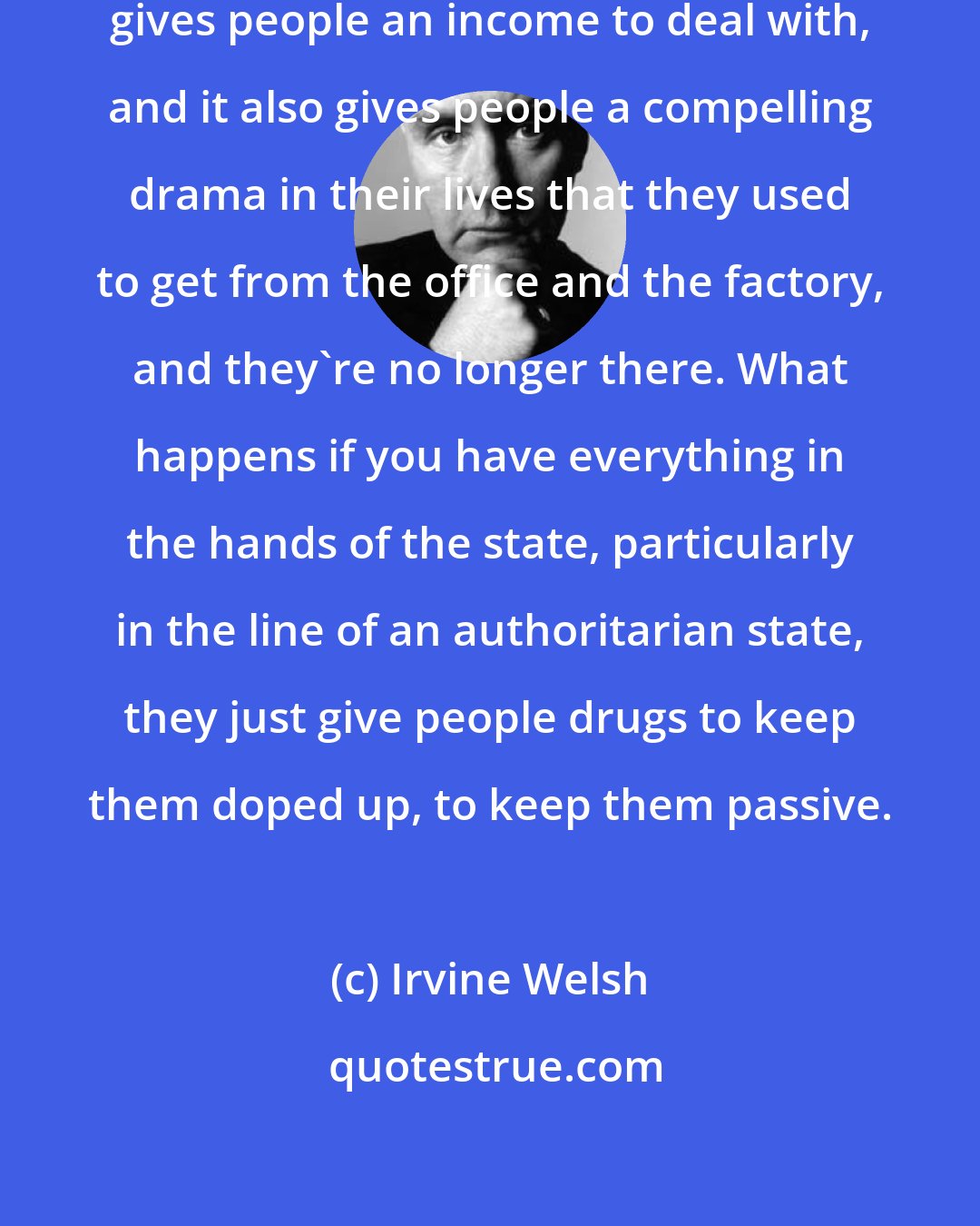 Irvine Welsh: The thing about drugs is that it [dealing] gives people an income to deal with, and it also gives people a compelling drama in their lives that they used to get from the office and the factory, and they're no longer there. What happens if you have everything in the hands of the state, particularly in the line of an authoritarian state, they just give people drugs to keep them doped up, to keep them passive.