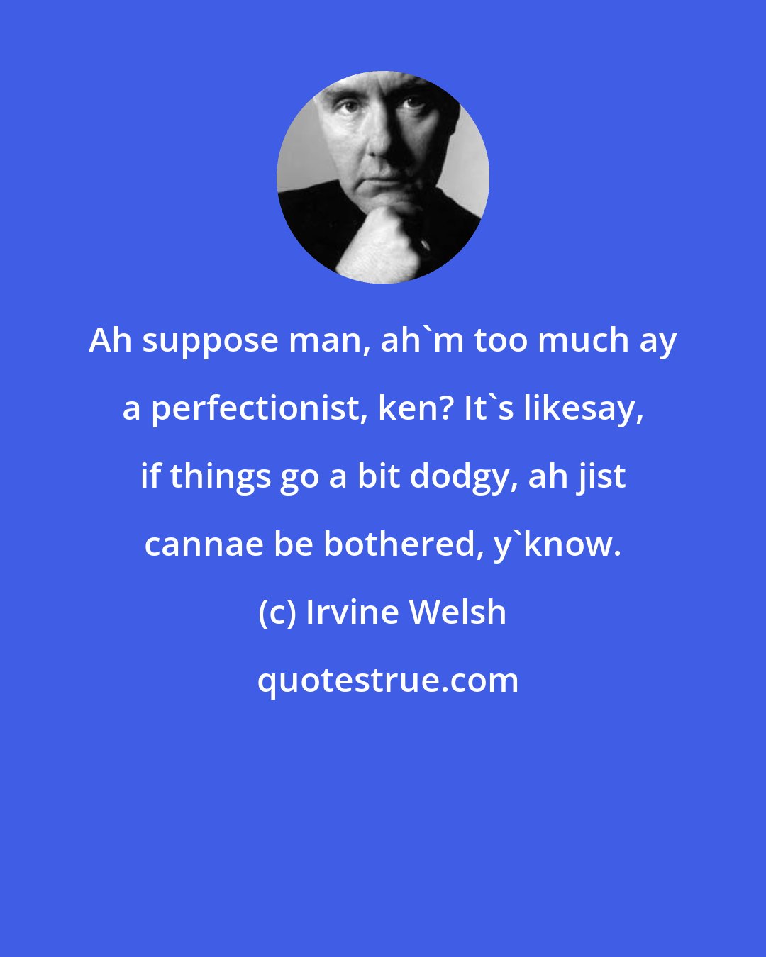 Irvine Welsh: Ah suppose man, ah'm too much ay a perfectionist, ken? It's likesay, if things go a bit dodgy, ah jist cannae be bothered, y'know.