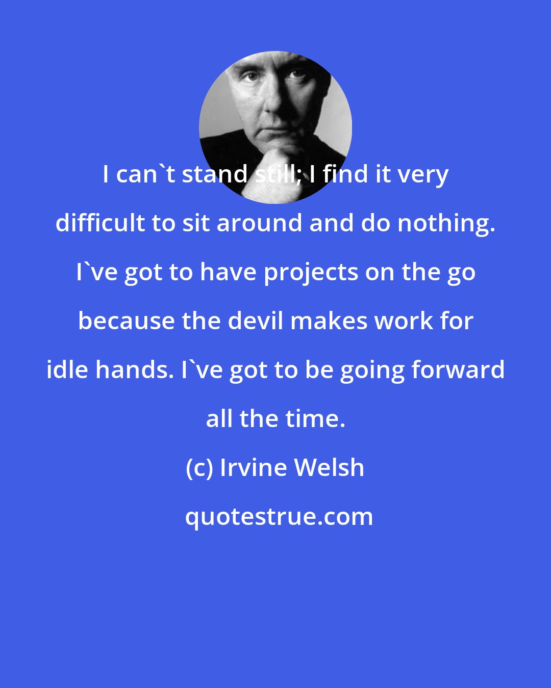 Irvine Welsh: I can't stand still; I find it very difficult to sit around and do nothing. I've got to have projects on the go because the devil makes work for idle hands. I've got to be going forward all the time.