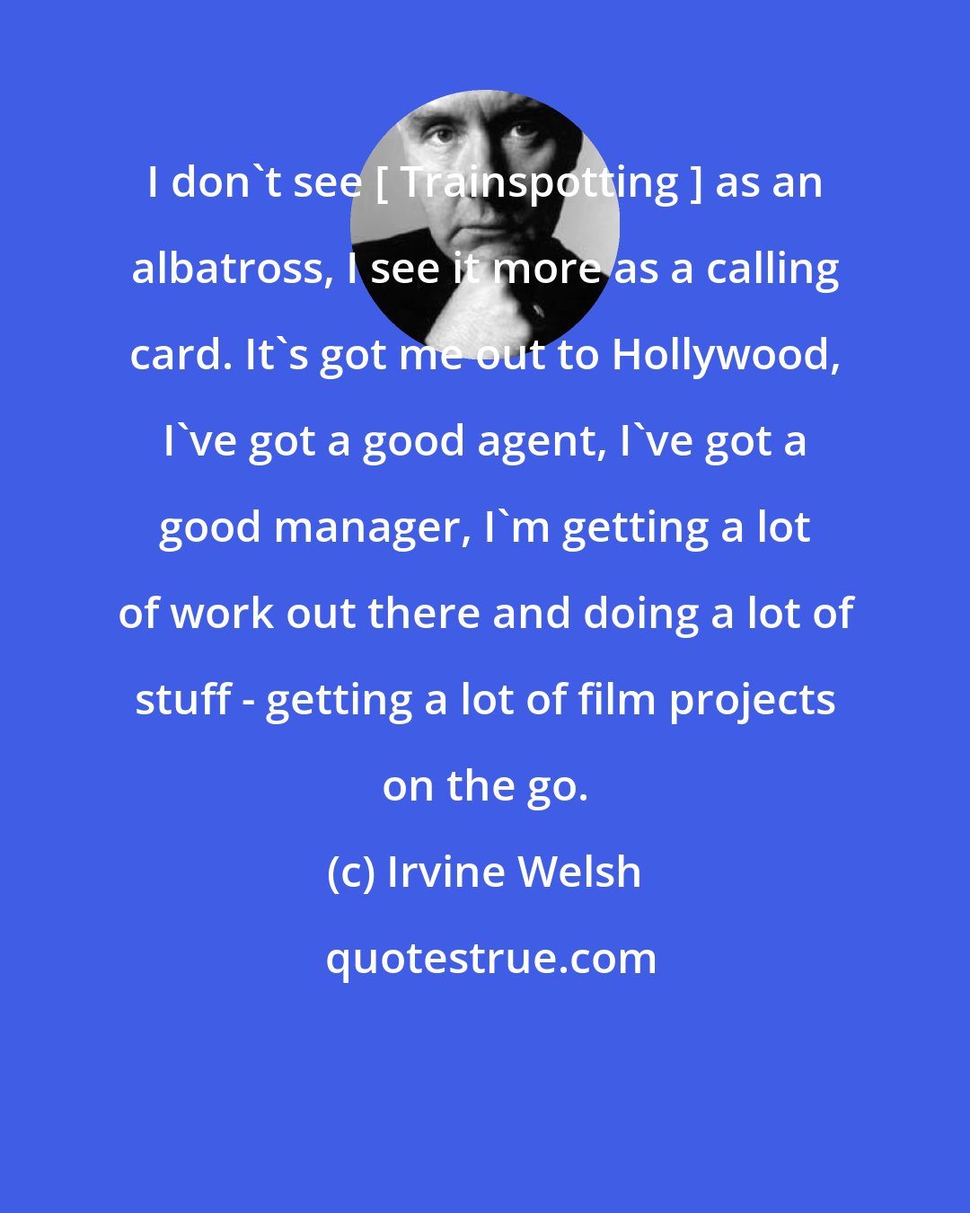 Irvine Welsh: I don't see [ Trainspotting ] as an albatross, I see it more as a calling card. It's got me out to Hollywood, I've got a good agent, I've got a good manager, I'm getting a lot of work out there and doing a lot of stuff - getting a lot of film projects on the go.