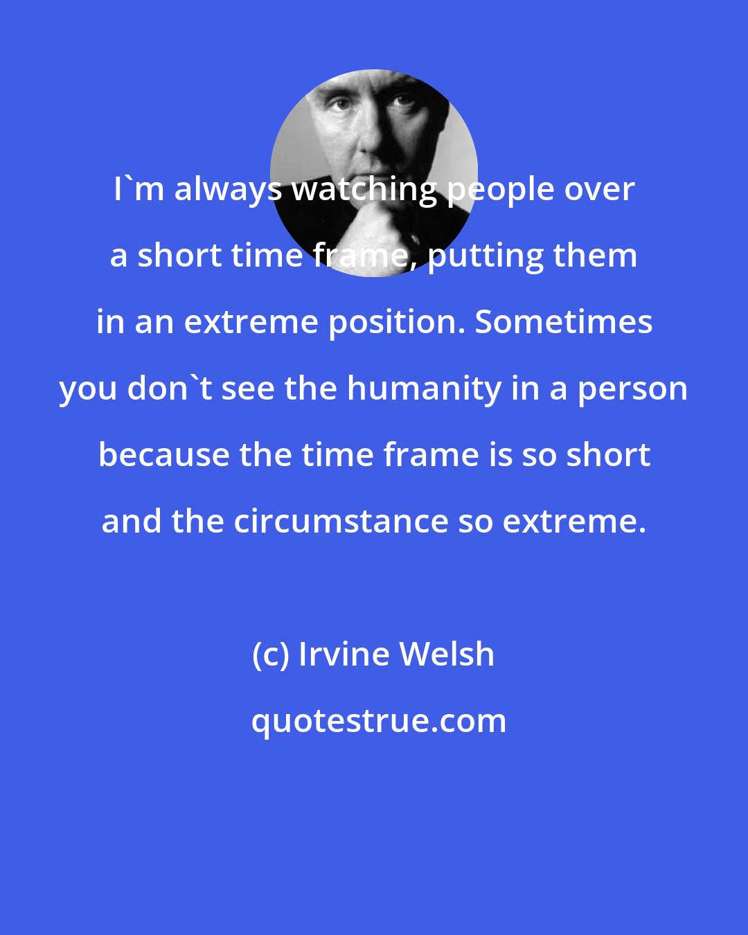 Irvine Welsh: I'm always watching people over a short time frame, putting them in an extreme position. Sometimes you don't see the humanity in a person because the time frame is so short and the circumstance so extreme.