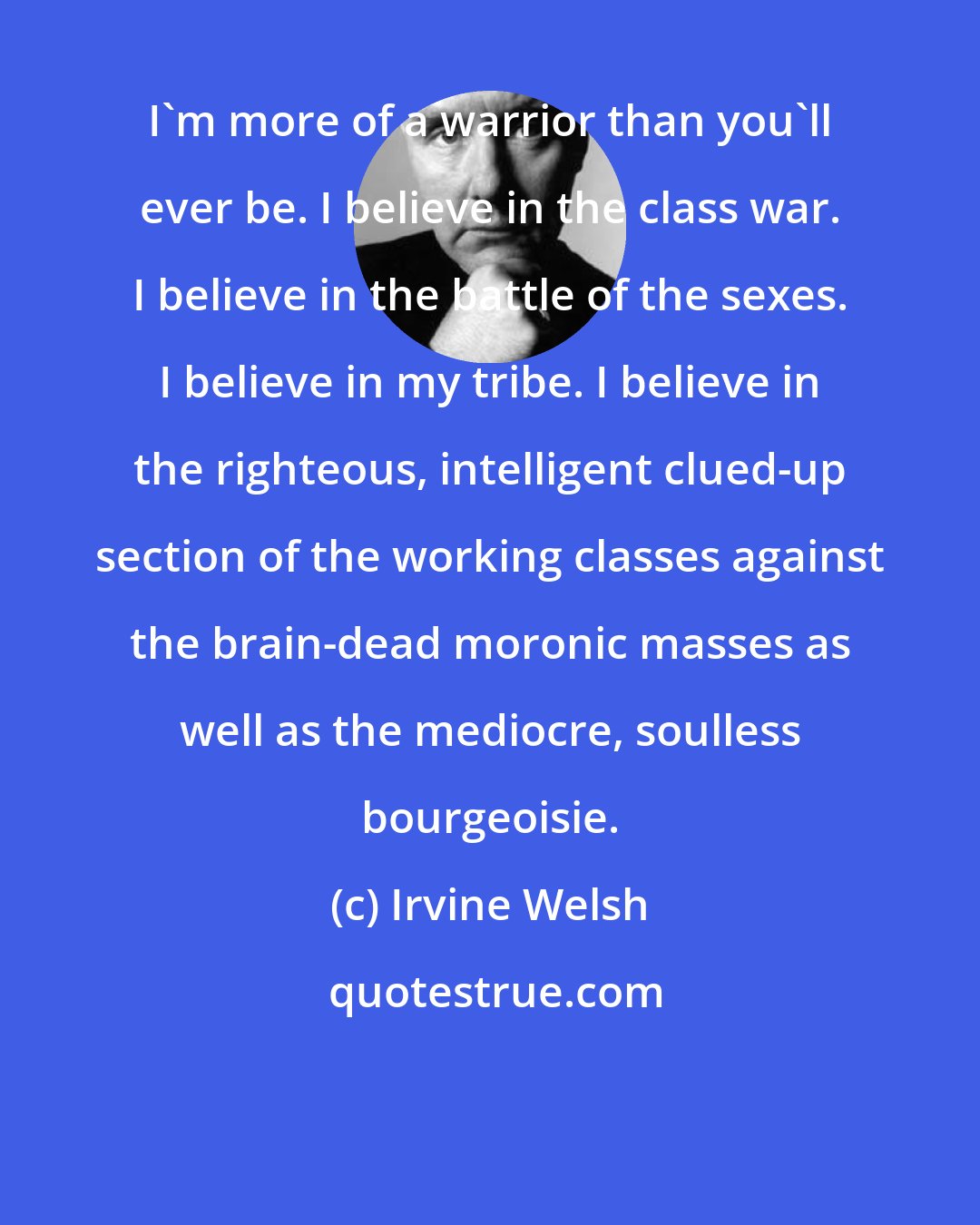 Irvine Welsh: I'm more of a warrior than you'll ever be. I believe in the class war. I believe in the battle of the sexes. I believe in my tribe. I believe in the righteous, intelligent clued-up section of the working classes against the brain-dead moronic masses as well as the mediocre, soulless bourgeoisie.