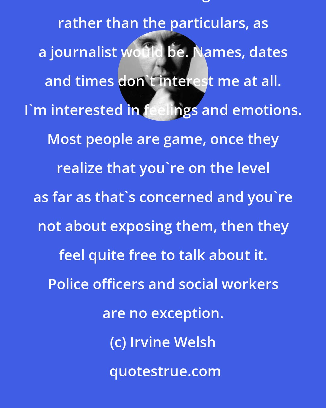 Irvine Welsh: I'm not interested in details that might get someone into trouble. I'm more interested in generalities rather than the particulars, as a journalist would be. Names, dates and times don't interest me at all. I'm interested in feelings and emotions. Most people are game, once they realize that you're on the level as far as that's concerned and you're not about exposing them, then they feel quite free to talk about it. Police officers and social workers are no exception.