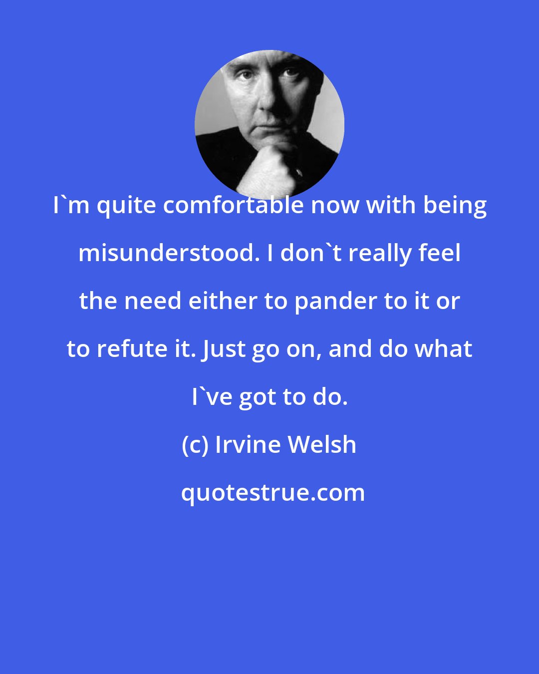 Irvine Welsh: I'm quite comfortable now with being misunderstood. I don't really feel the need either to pander to it or to refute it. Just go on, and do what I've got to do.