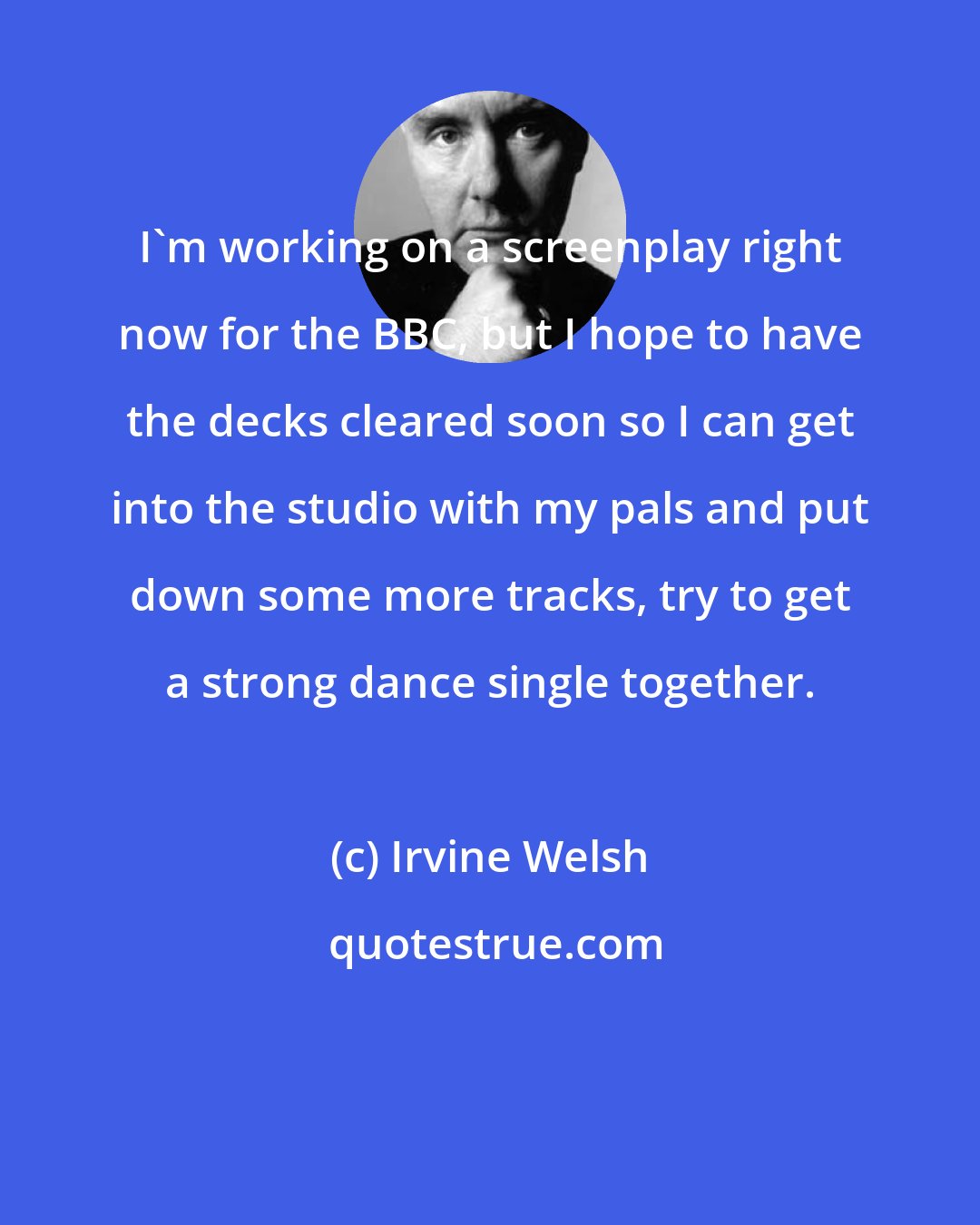 Irvine Welsh: I'm working on a screenplay right now for the BBC, but I hope to have the decks cleared soon so I can get into the studio with my pals and put down some more tracks, try to get a strong dance single together.