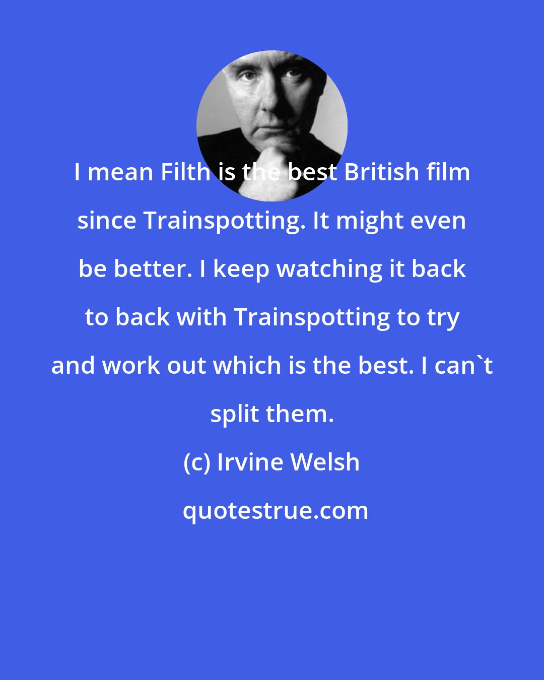 Irvine Welsh: I mean Filth is the best British film since Trainspotting. It might even be better. I keep watching it back to back with Trainspotting to try and work out which is the best. I can't split them.