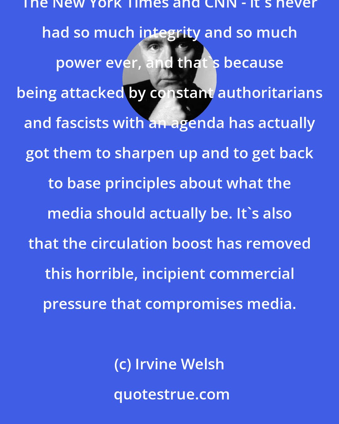 Irvine Welsh: I think, ironically, the media's been good for America, but Trump's been good for the media. He's revitalized The New York Times and CNN - it's never had so much integrity and so much power ever, and that's because being attacked by constant authoritarians and fascists with an agenda has actually got them to sharpen up and to get back to base principles about what the media should actually be. It's also that the circulation boost has removed this horrible, incipient commercial pressure that compromises media.