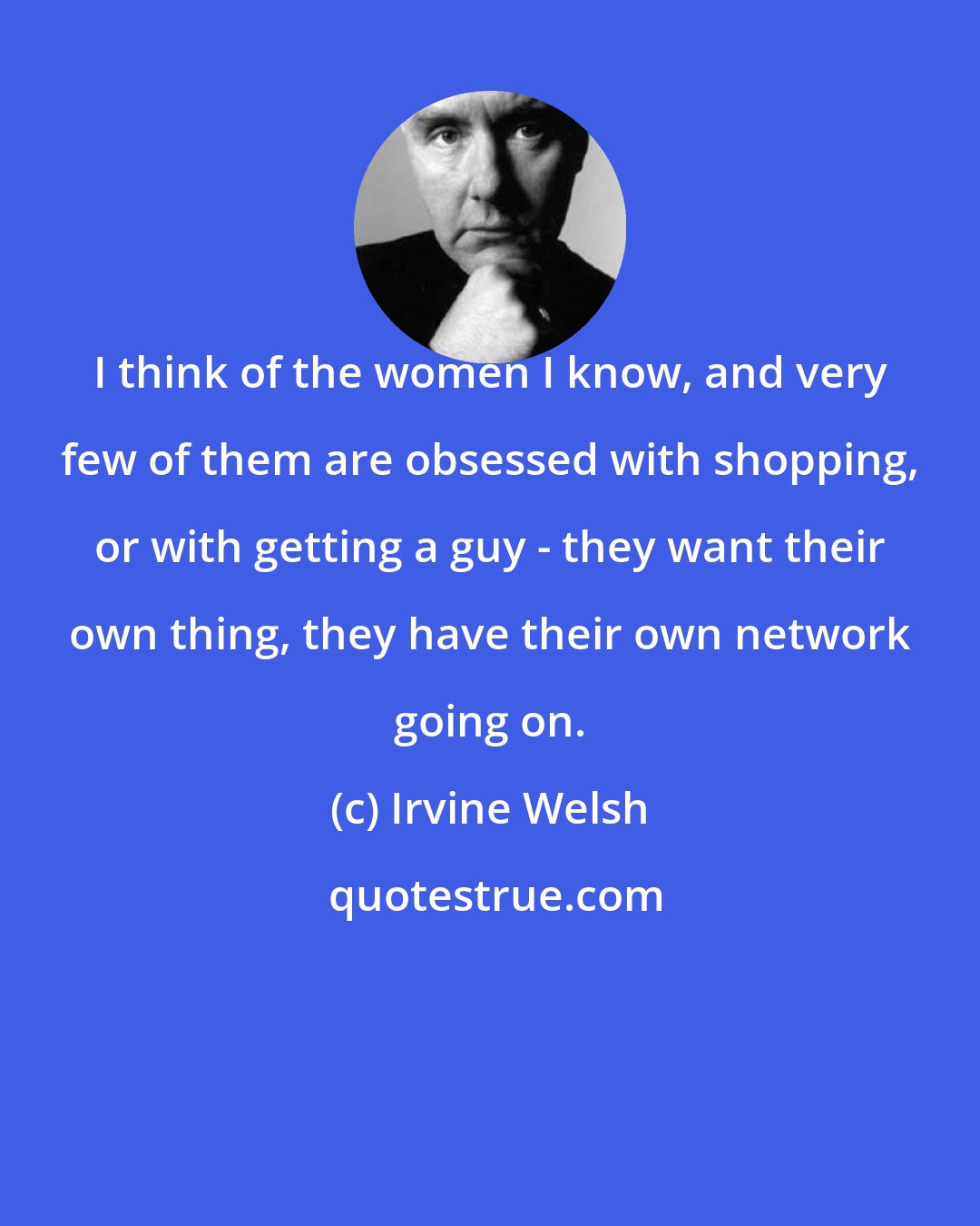 Irvine Welsh: I think of the women I know, and very few of them are obsessed with shopping, or with getting a guy - they want their own thing, they have their own network going on.