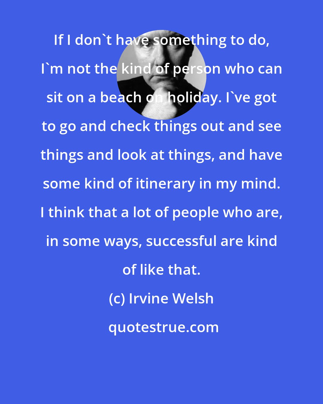 Irvine Welsh: If I don't have something to do, I'm not the kind of person who can sit on a beach on holiday. I've got to go and check things out and see things and look at things, and have some kind of itinerary in my mind. I think that a lot of people who are, in some ways, successful are kind of like that.