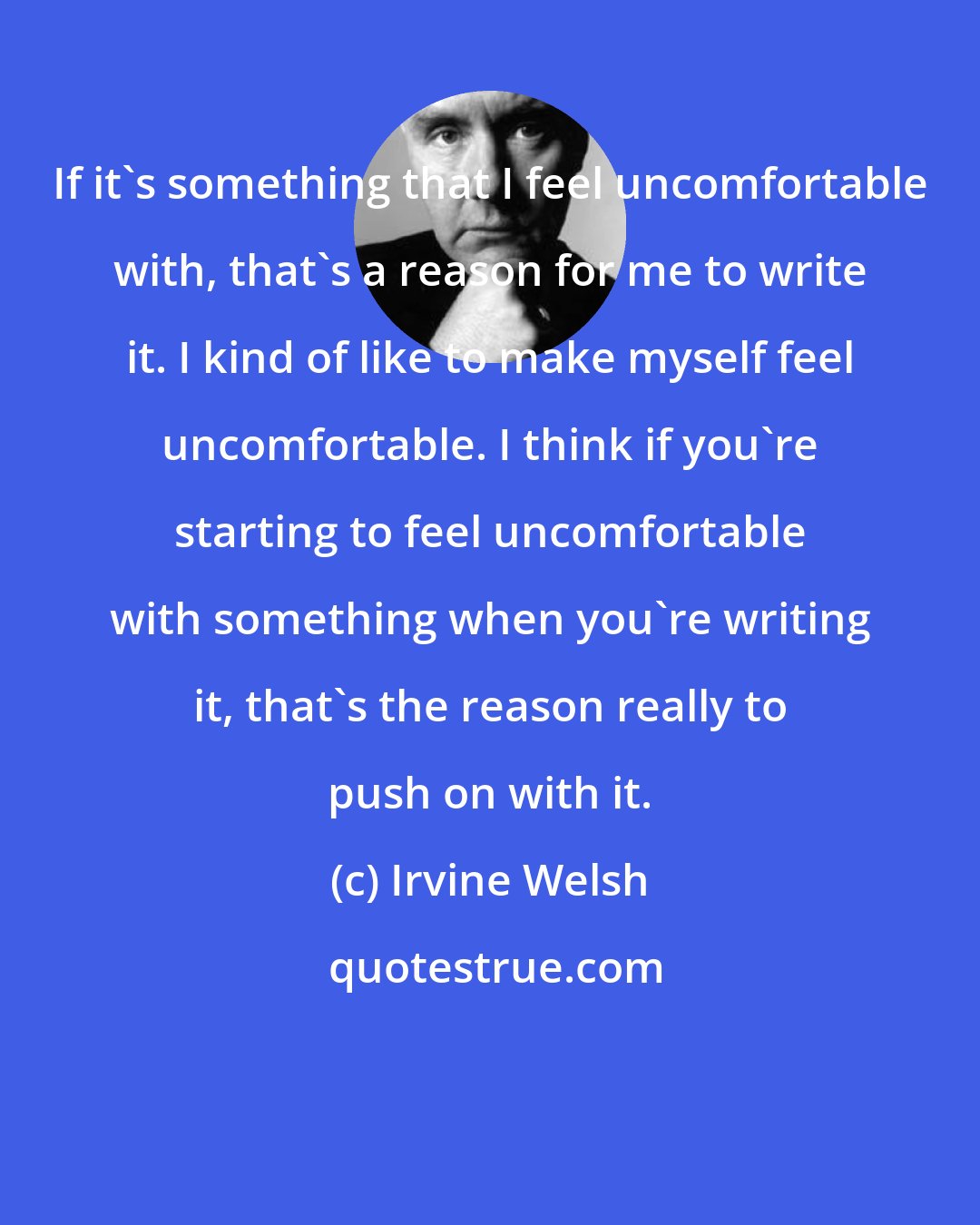 Irvine Welsh: If it's something that I feel uncomfortable with, that's a reason for me to write it. I kind of like to make myself feel uncomfortable. I think if you're starting to feel uncomfortable with something when you're writing it, that's the reason really to push on with it.