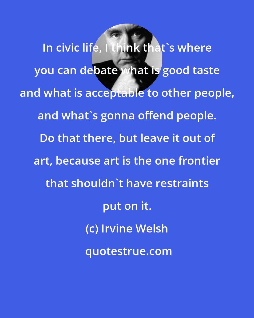 Irvine Welsh: In civic life, I think that's where you can debate what is good taste and what is acceptable to other people, and what's gonna offend people. Do that there, but leave it out of art, because art is the one frontier that shouldn't have restraints put on it.