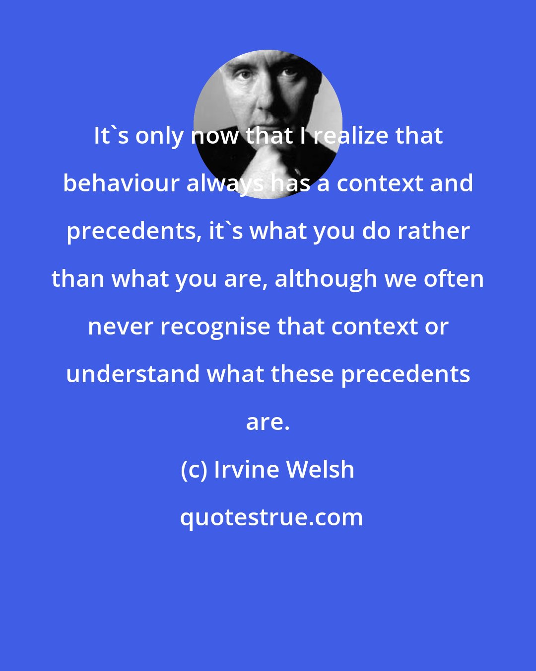 Irvine Welsh: It's only now that I realize that behaviour always has a context and precedents, it's what you do rather than what you are, although we often never recognise that context or understand what these precedents are.