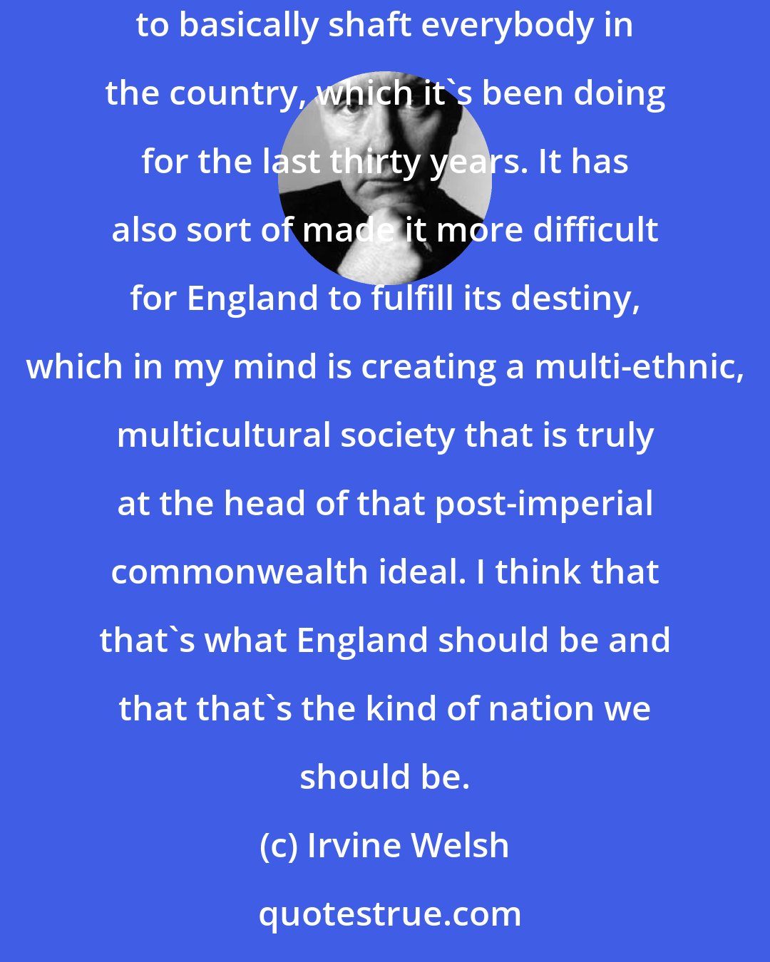 Irvine Welsh: It's the UK: We have to get beyond that imperialist state. I think that kind of imperialist, hierarchical, elitist state has made it easier to basically shaft everybody in the country, which it's been doing for the last thirty years. It has also sort of made it more difficult for England to fulfill its destiny, which in my mind is creating a multi-ethnic, multicultural society that is truly at the head of that post-imperial commonwealth ideal. I think that that's what England should be and that that's the kind of nation we should be.