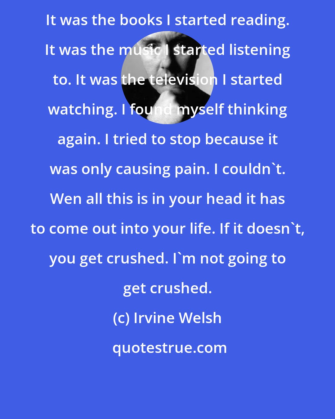 Irvine Welsh: It was the books I started reading. It was the music I started listening to. It was the television I started watching. I found myself thinking again. I tried to stop because it was only causing pain. I couldn't. Wen all this is in your head it has to come out into your life. If it doesn't, you get crushed. I'm not going to get crushed.