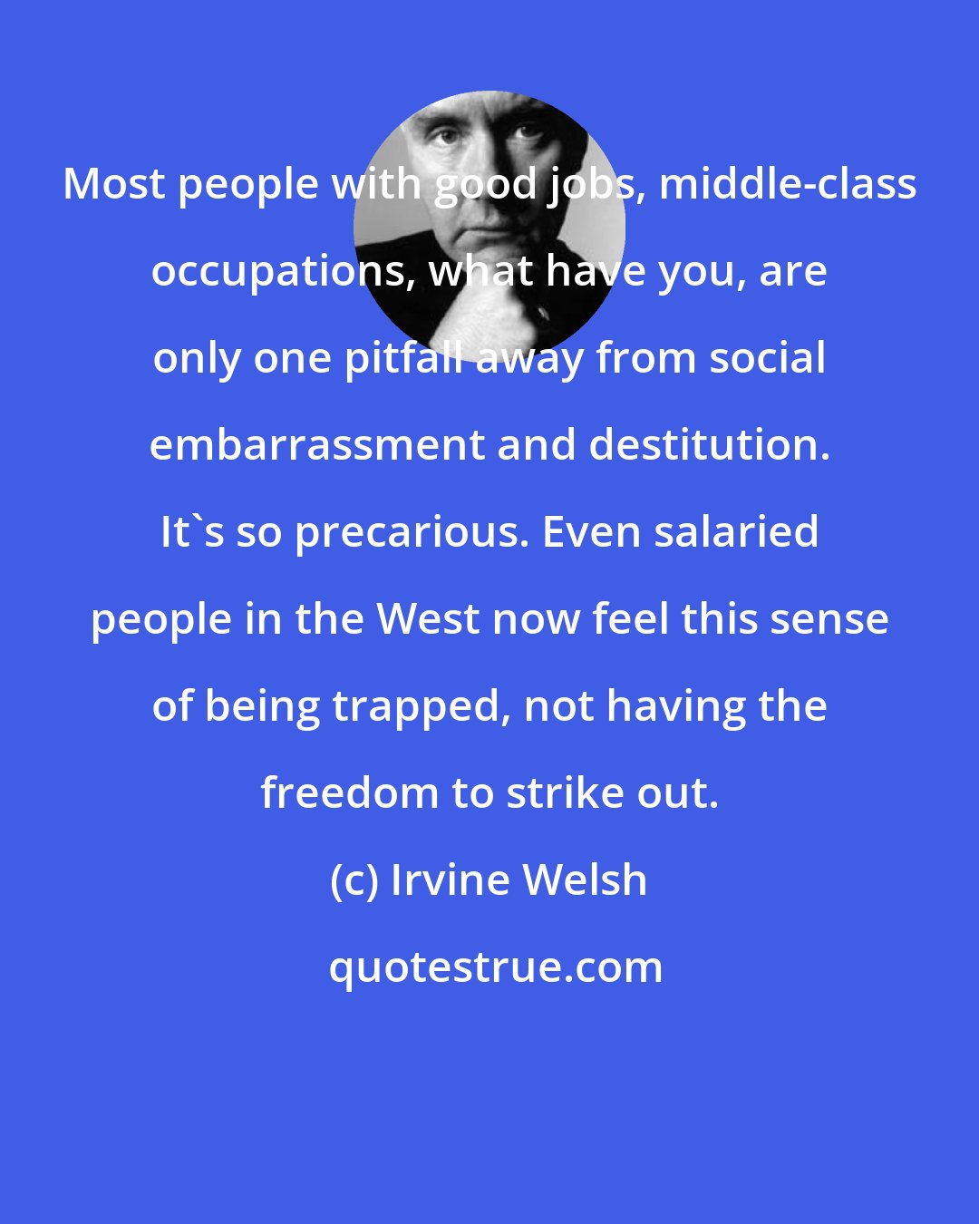 Irvine Welsh: Most people with good jobs, middle-class occupations, what have you, are only one pitfall away from social embarrassment and destitution. It's so precarious. Even salaried people in the West now feel this sense of being trapped, not having the freedom to strike out.