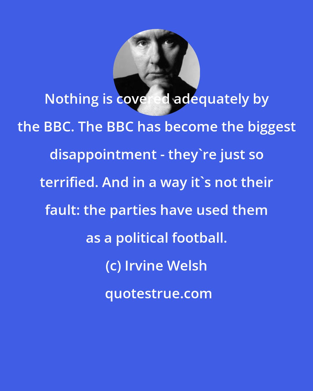 Irvine Welsh: Nothing is covered adequately by the BBC. The BBC has become the biggest disappointment - they're just so terrified. And in a way it's not their fault: the parties have used them as a political football.