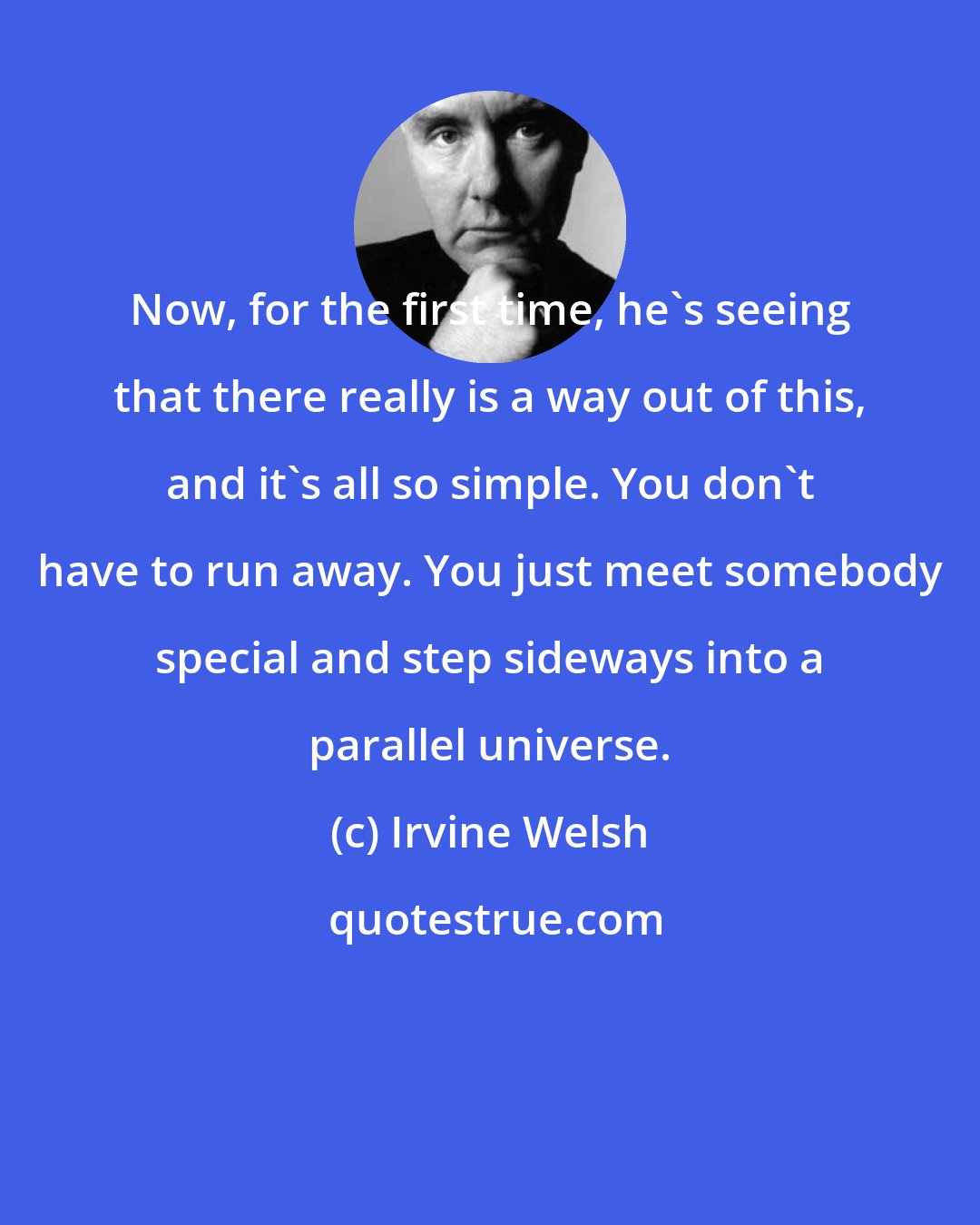 Irvine Welsh: Now, for the first time, he's seeing that there really is a way out of this, and it's all so simple. You don't have to run away. You just meet somebody special and step sideways into a parallel universe.