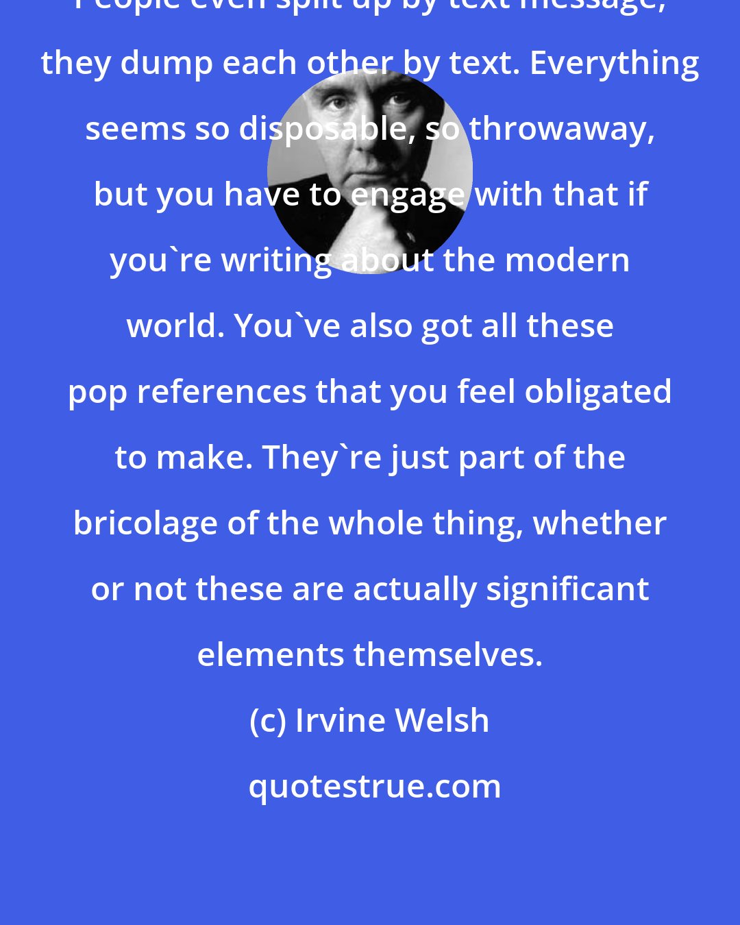 Irvine Welsh: People even split up by text message, they dump each other by text. Everything seems so disposable, so throwaway, but you have to engage with that if you're writing about the modern world. You've also got all these pop references that you feel obligated to make. They're just part of the bricolage of the whole thing, whether or not these are actually significant elements themselves.