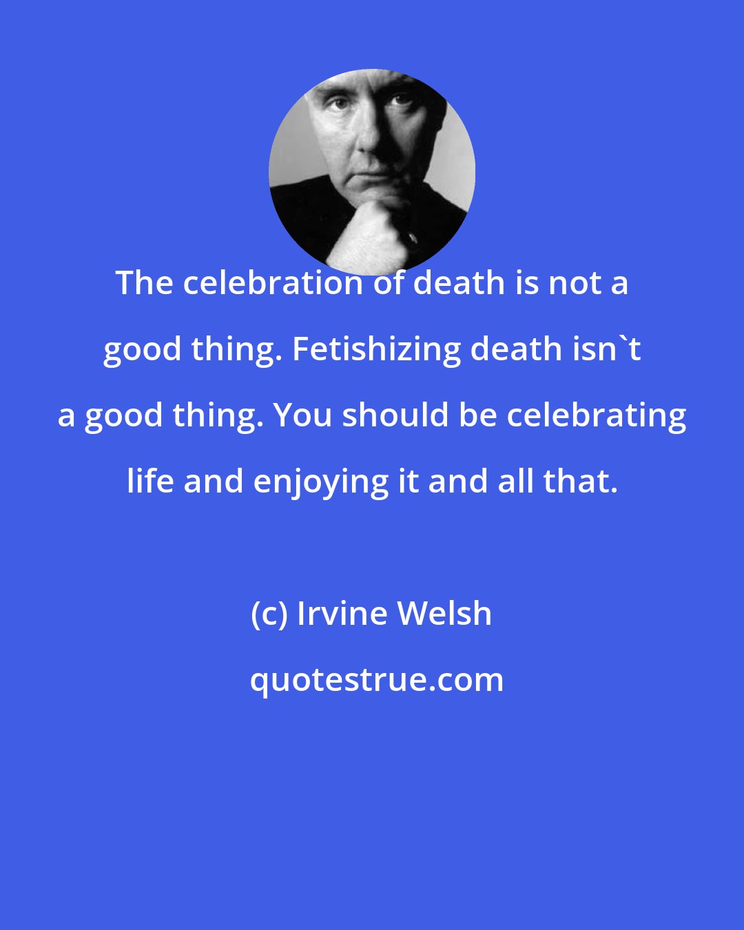 Irvine Welsh: The celebration of death is not a good thing. Fetishizing death isn't a good thing. You should be celebrating life and enjoying it and all that.