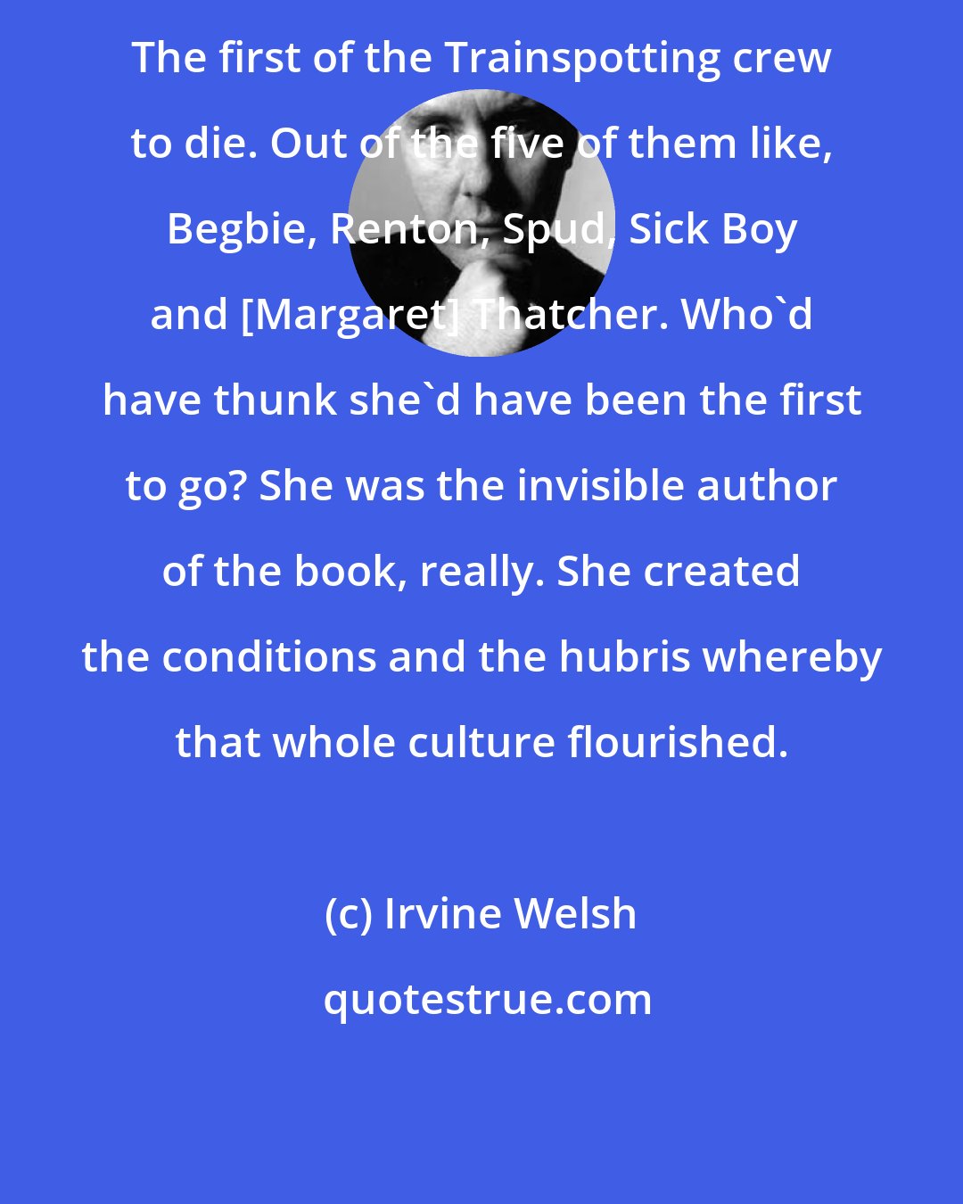 Irvine Welsh: The first of the Trainspotting crew to die. Out of the five of them like, Begbie, Renton, Spud, Sick Boy and [Margaret] Thatcher. Who'd have thunk she'd have been the first to go? She was the invisible author of the book, really. She created the conditions and the hubris whereby that whole culture flourished.