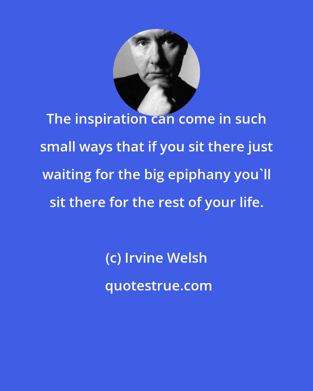 Irvine Welsh: The inspiration can come in such small ways that if you sit there just waiting for the big epiphany you'll sit there for the rest of your life.