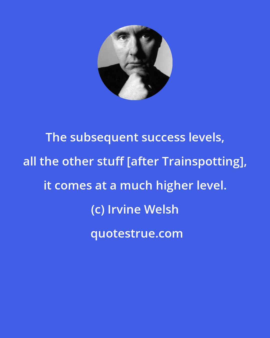 Irvine Welsh: The subsequent success levels, all the other stuff [after Trainspotting], it comes at a much higher level.