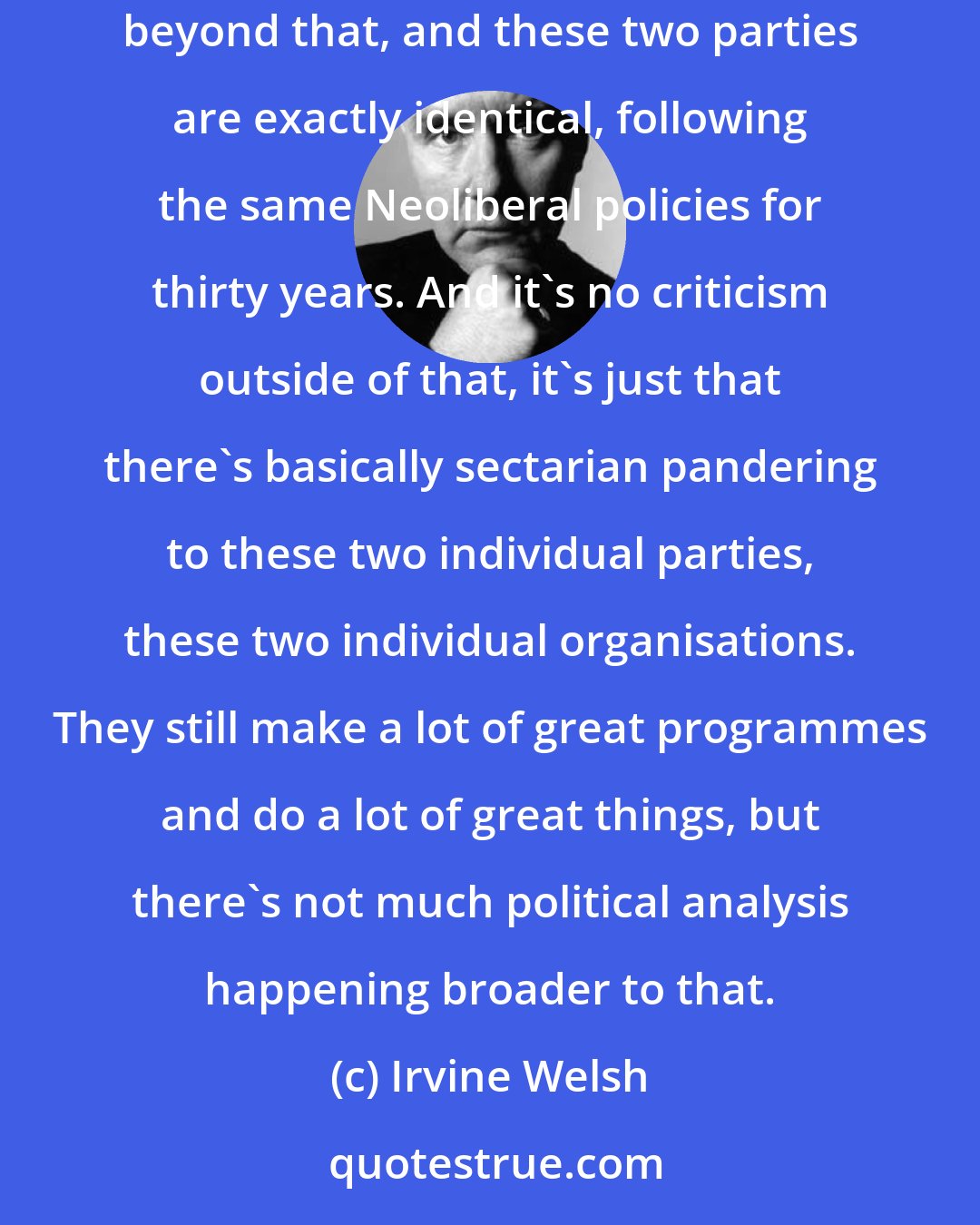 Irvine Welsh: Their [BBC] idea of bipartisanship is to try not to offend the Conservative party, try not to offend the Labour party.There is no analysis of anything beyond that, and these two parties are exactly identical, following the same Neoliberal policies for thirty years. And it's no criticism outside of that, it's just that there's basically sectarian pandering to these two individual parties, these two individual organisations. They still make a lot of great programmes and do a lot of great things, but there's not much political analysis happening broader to that.