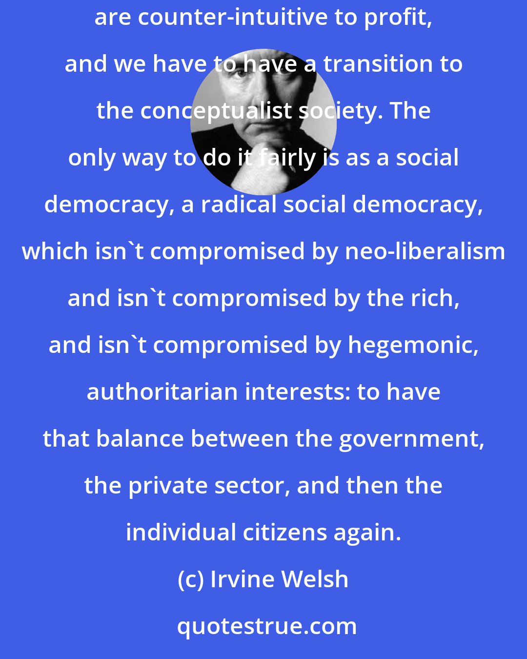 Irvine Welsh: We have to accept that capitalism is coming to an end. We can't provide paid employment for people, all the industries with technology are counter-intuitive to profit, and we have to have a transition to the conceptualist society. The only way to do it fairly is as a social democracy, a radical social democracy, which isn't compromised by neo-liberalism and isn't compromised by the rich, and isn't compromised by hegemonic, authoritarian interests: to have that balance between the government, the private sector, and then the individual citizens again.