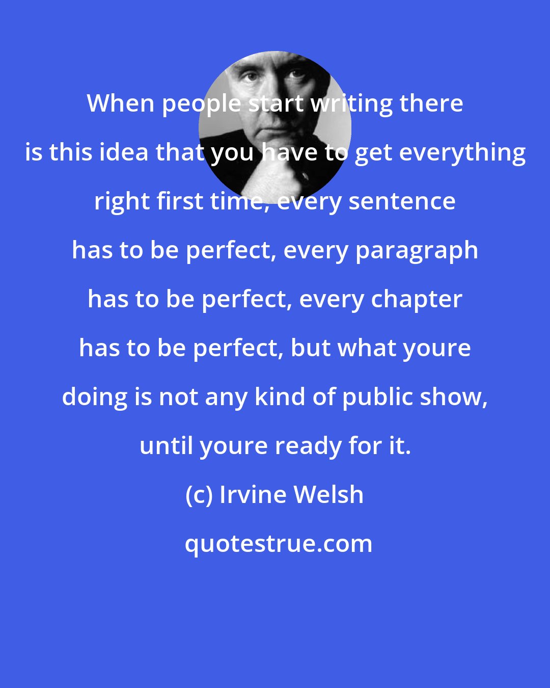 Irvine Welsh: When people start writing there is this idea that you have to get everything right first time, every sentence has to be perfect, every paragraph has to be perfect, every chapter has to be perfect, but what youre doing is not any kind of public show, until youre ready for it.