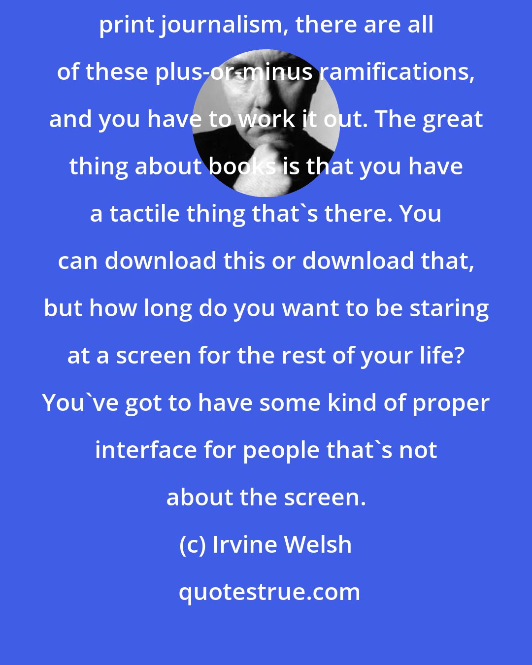 Irvine Welsh: When you look at the whole explosion of the Internet, the decline of print journalism, there are all of these plus-or-minus ramifications, and you have to work it out. The great thing about books is that you have a tactile thing that's there. You can download this or download that, but how long do you want to be staring at a screen for the rest of your life? You've got to have some kind of proper interface for people that's not about the screen.