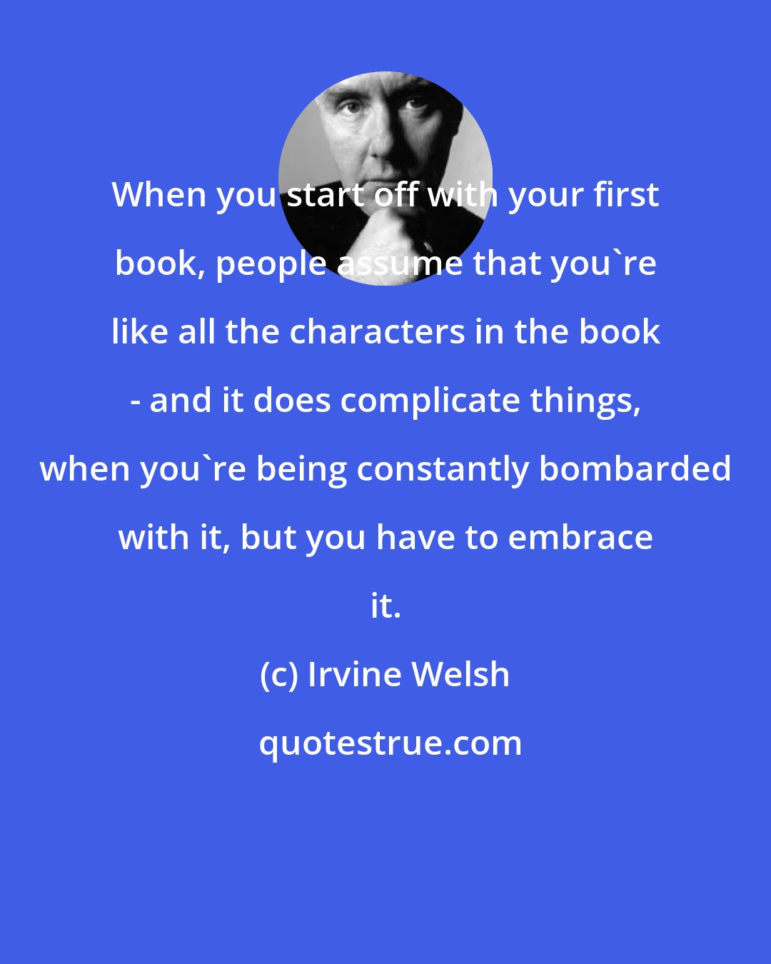 Irvine Welsh: When you start off with your first book, people assume that you're like all the characters in the book - and it does complicate things, when you're being constantly bombarded with it, but you have to embrace it.