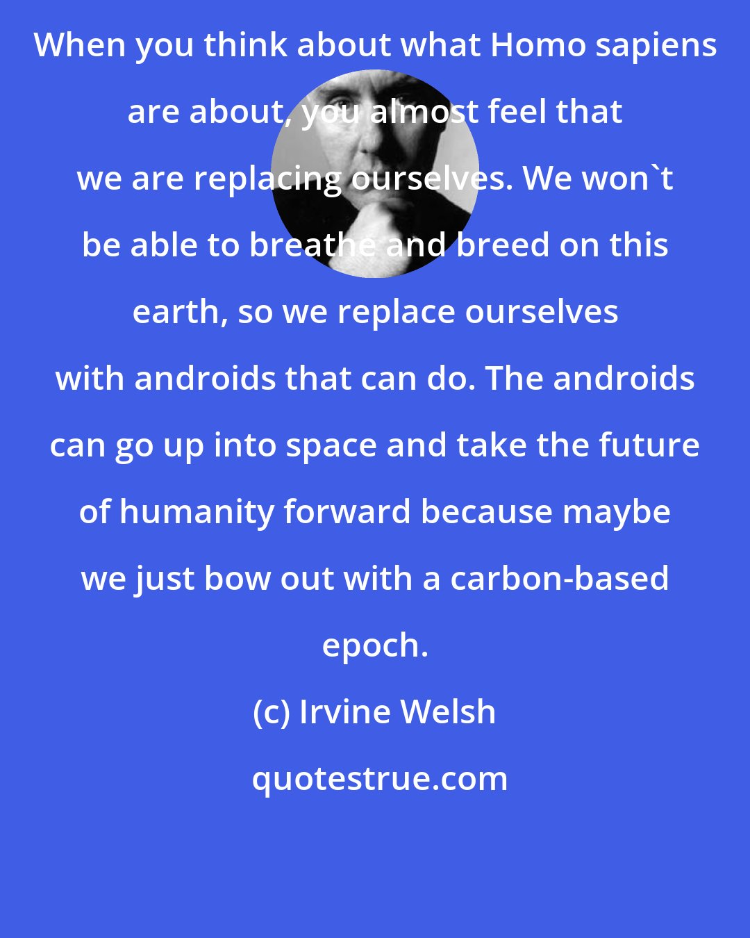 Irvine Welsh: When you think about what Homo sapiens are about, you almost feel that we are replacing ourselves. We won't be able to breathe and breed on this earth, so we replace ourselves with androids that can do. The androids can go up into space and take the future of humanity forward because maybe we just bow out with a carbon-based epoch.