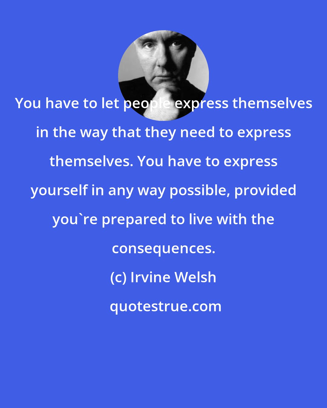 Irvine Welsh: You have to let people express themselves in the way that they need to express themselves. You have to express yourself in any way possible, provided you're prepared to live with the consequences.