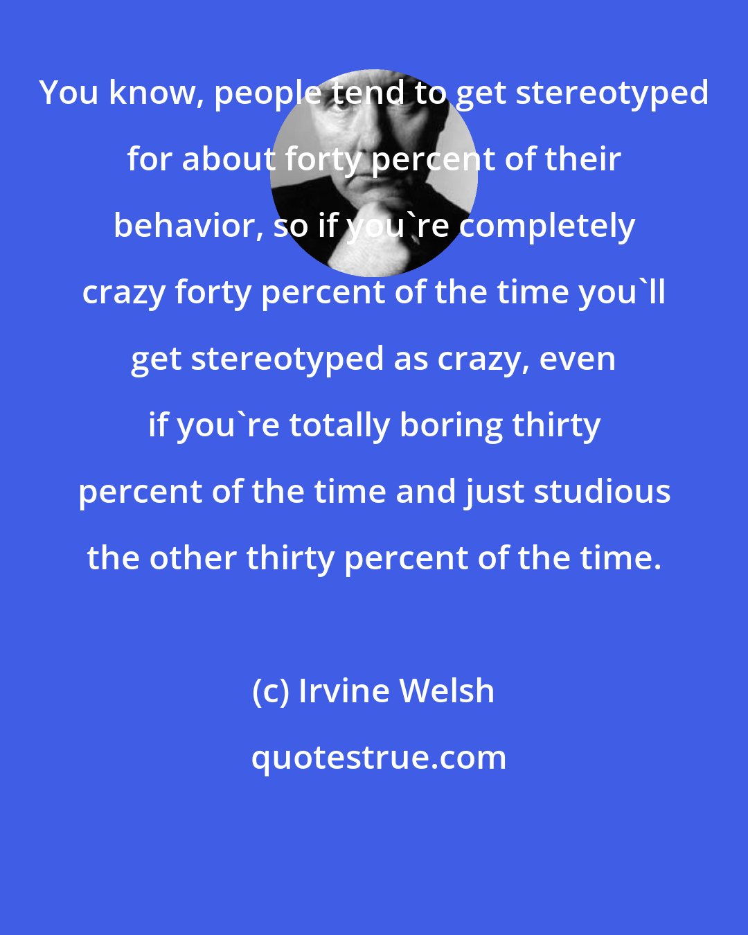 Irvine Welsh: You know, people tend to get stereotyped for about forty percent of their behavior, so if you're completely crazy forty percent of the time you'll get stereotyped as crazy, even if you're totally boring thirty percent of the time and just studious the other thirty percent of the time.