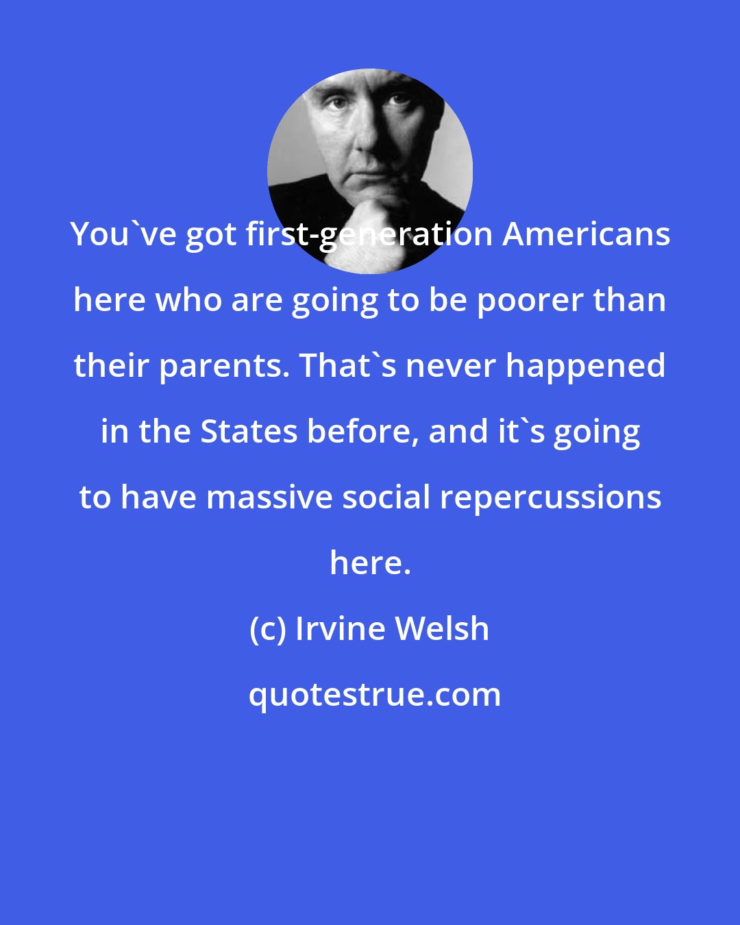 Irvine Welsh: You've got first-generation Americans here who are going to be poorer than their parents. That's never happened in the States before, and it's going to have massive social repercussions here.