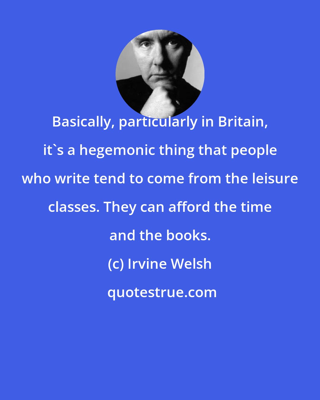 Irvine Welsh: Basically, particularly in Britain, it's a hegemonic thing that people who write tend to come from the leisure classes. They can afford the time and the books.