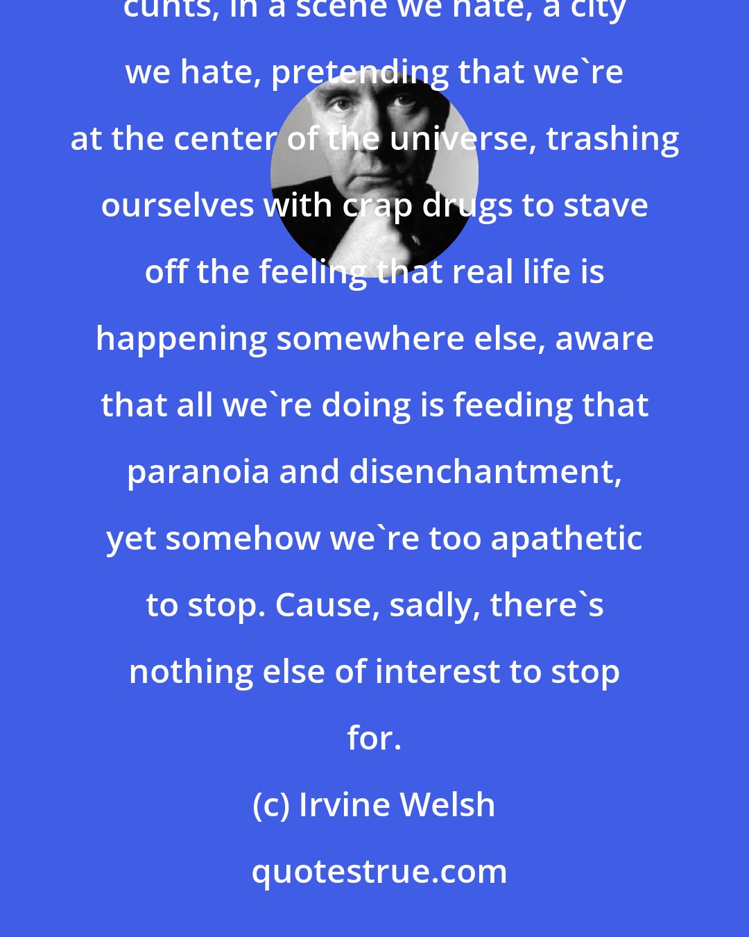 Irvine Welsh: Even as I'm shoveling up my hooter, I realize the sad truth. Coke bores me, It bores us all. We're jaded cunts, in a scene we hate, a city we hate, pretending that we're at the center of the universe, trashing ourselves with crap drugs to stave off the feeling that real life is happening somewhere else, aware that all we're doing is feeding that paranoia and disenchantment, yet somehow we're too apathetic to stop. Cause, sadly, there's nothing else of interest to stop for.