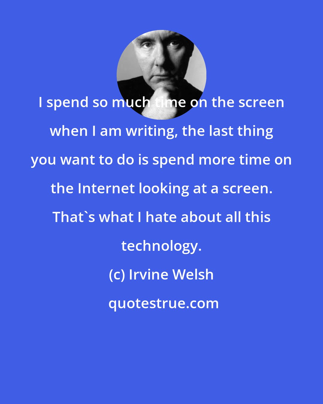 Irvine Welsh: I spend so much time on the screen when I am writing, the last thing you want to do is spend more time on the Internet looking at a screen. That's what I hate about all this technology.