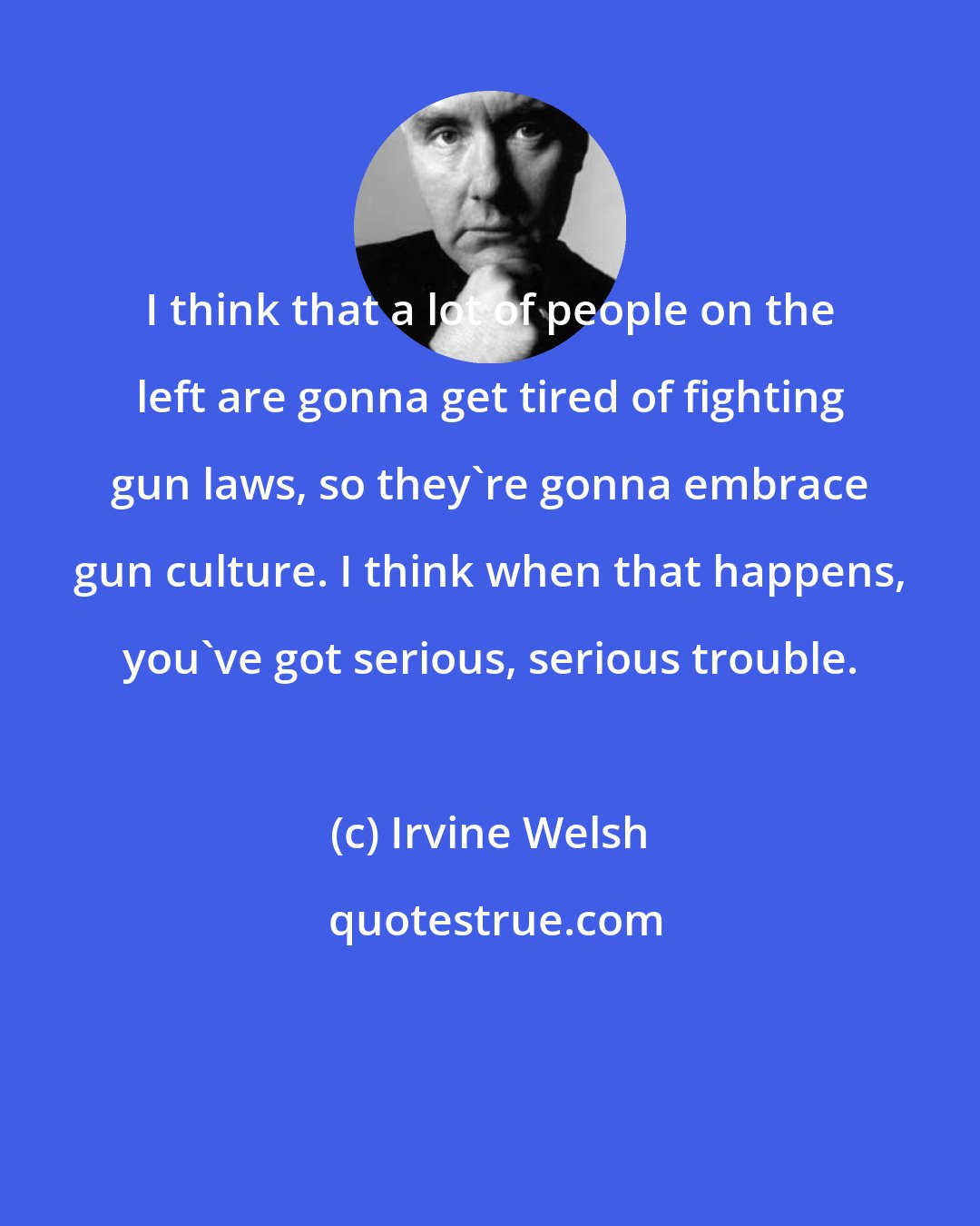 Irvine Welsh: I think that a lot of people on the left are gonna get tired of fighting gun laws, so they're gonna embrace gun culture. I think when that happens, you've got serious, serious trouble.