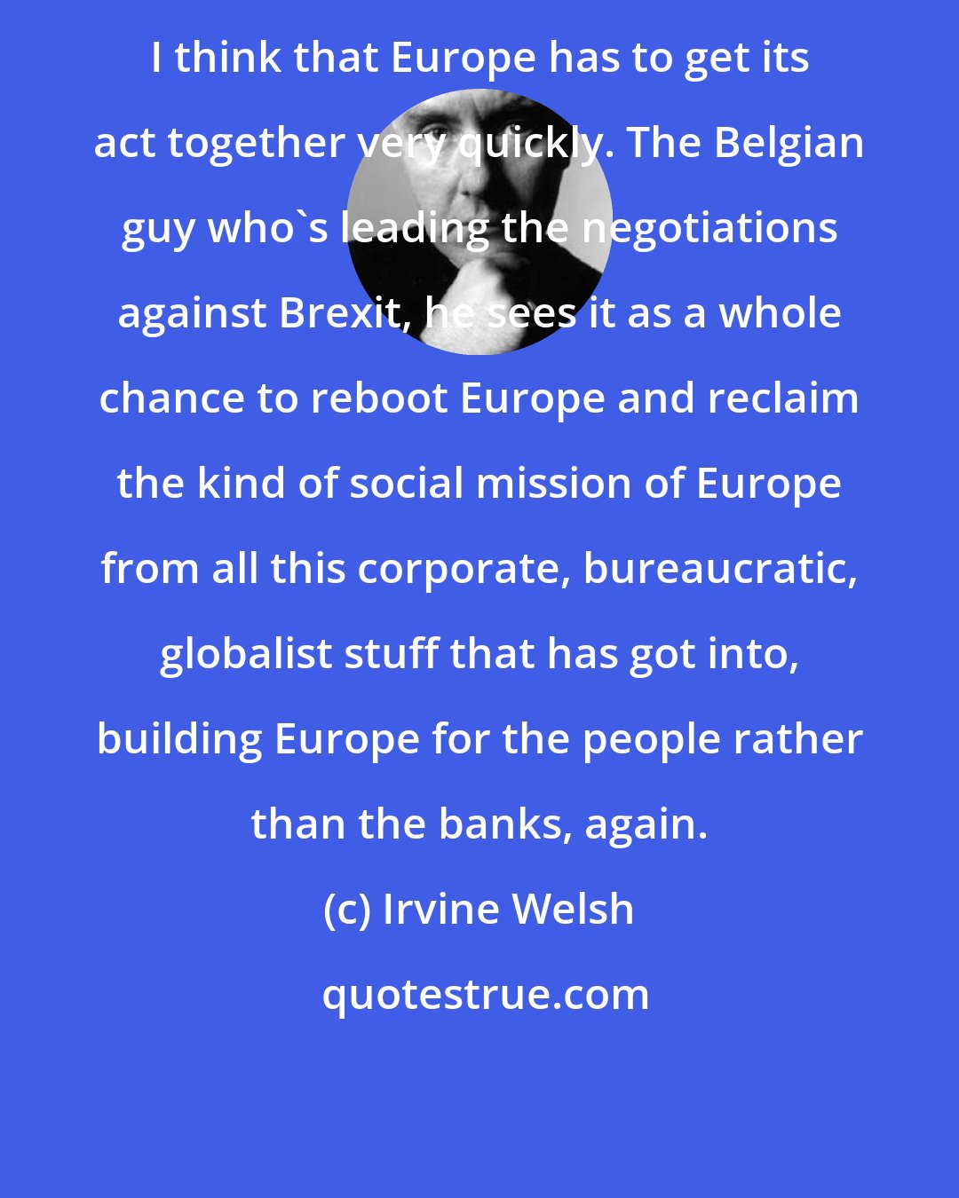 Irvine Welsh: I think that Europe has to get its act together very quickly. The Belgian guy who's leading the negotiations against Brexit, he sees it as a whole chance to reboot Europe and reclaim the kind of social mission of Europe from all this corporate, bureaucratic, globalist stuff that has got into, building Europe for the people rather than the banks, again.