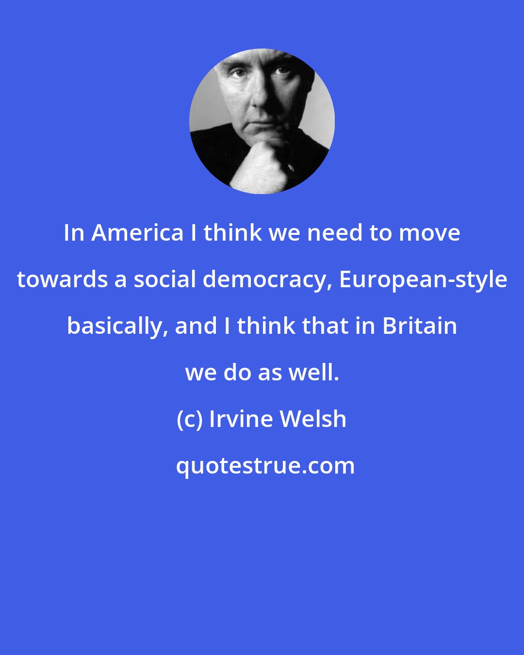 Irvine Welsh: In America I think we need to move towards a social democracy, European-style basically, and I think that in Britain we do as well.