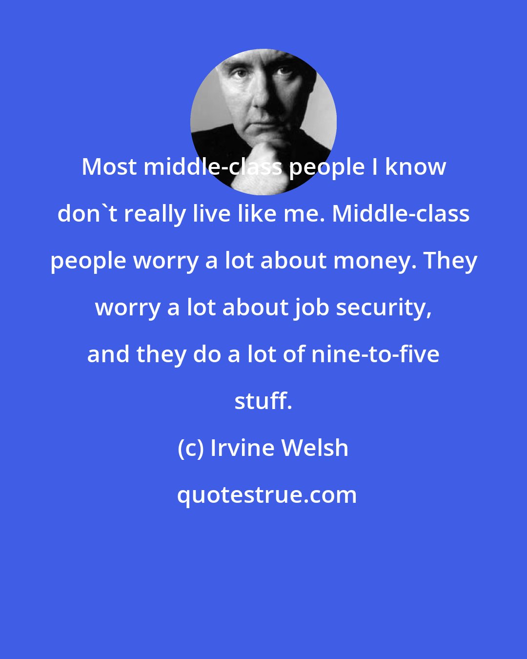 Irvine Welsh: Most middle-class people I know don't really live like me. Middle-class people worry a lot about money. They worry a lot about job security, and they do a lot of nine-to-five stuff.