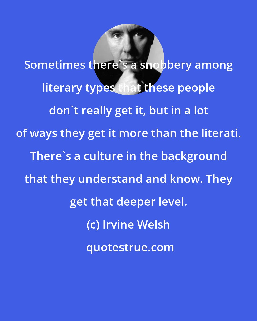 Irvine Welsh: Sometimes there's a snobbery among literary types that these people don't really get it, but in a lot of ways they get it more than the literati. There's a culture in the background that they understand and know. They get that deeper level.