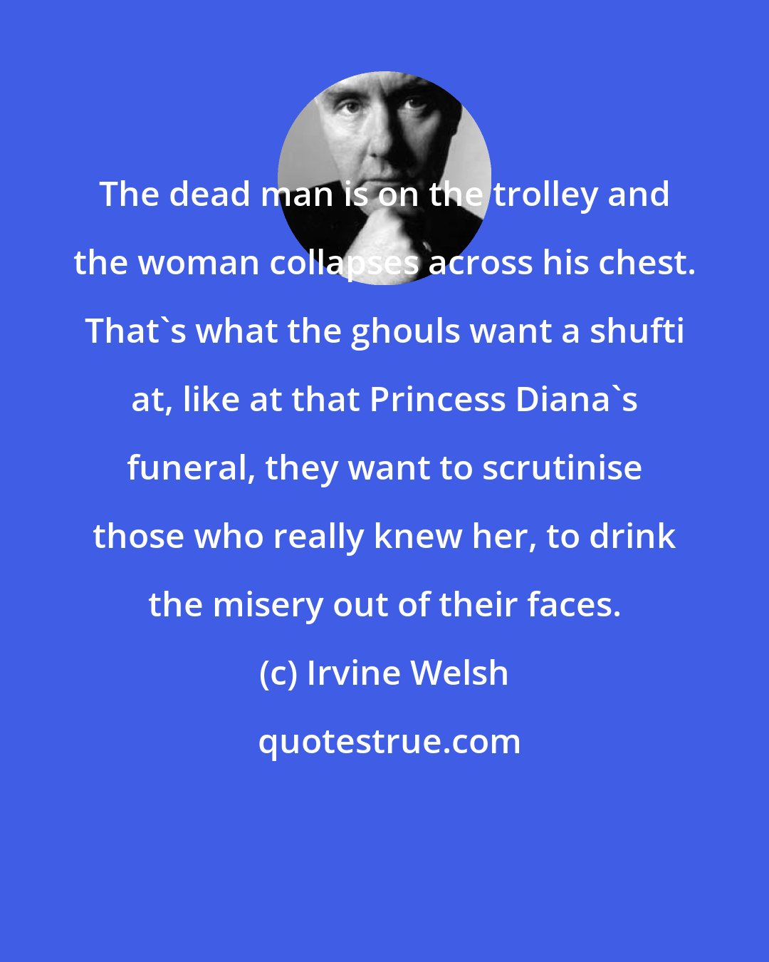 Irvine Welsh: The dead man is on the trolley and the woman collapses across his chest. That's what the ghouls want a shufti at, like at that Princess Diana's funeral, they want to scrutinise those who really knew her, to drink the misery out of their faces.