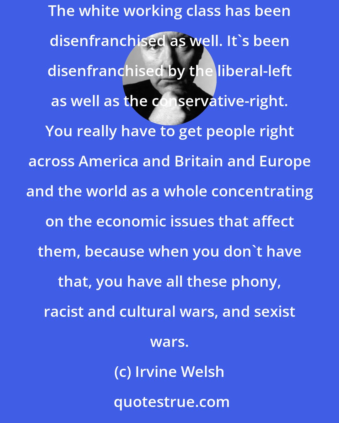 Irvine Welsh: The first time I went to West Virginia I was surprised by how poor it was. It was like north India, there's kids running around in bare feet. The white working class has been disenfranchised as well. It's been disenfranchised by the liberal-left as well as the conservative-right. You really have to get people right across America and Britain and Europe and the world as a whole concentrating on the economic issues that affect them, because when you don't have that, you have all these phony, racist and cultural wars, and sexist wars.