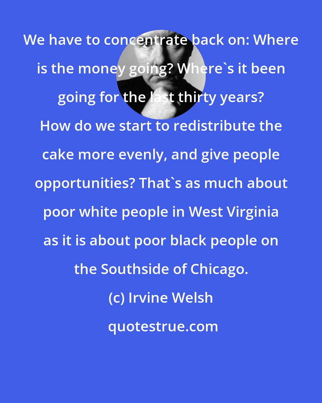 Irvine Welsh: We have to concentrate back on: Where is the money going? Where's it been going for the last thirty years? How do we start to redistribute the cake more evenly, and give people opportunities? That's as much about poor white people in West Virginia as it is about poor black people on the Southside of Chicago.