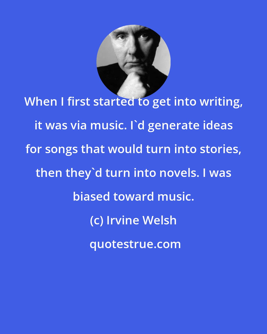 Irvine Welsh: When I first started to get into writing, it was via music. I'd generate ideas for songs that would turn into stories, then they'd turn into novels. I was biased toward music.