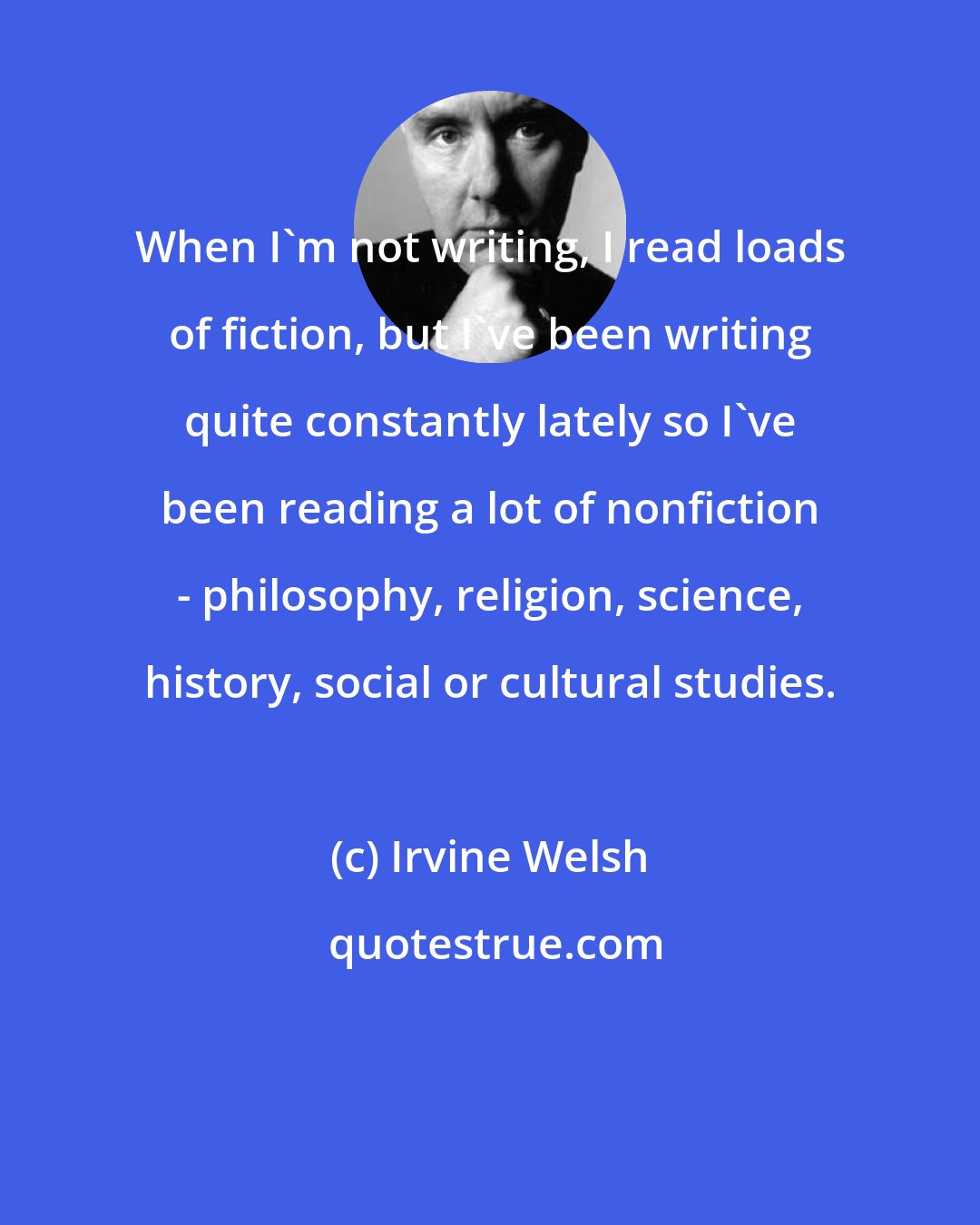 Irvine Welsh: When I'm not writing, I read loads of fiction, but I've been writing quite constantly lately so I've been reading a lot of nonfiction - philosophy, religion, science, history, social or cultural studies.